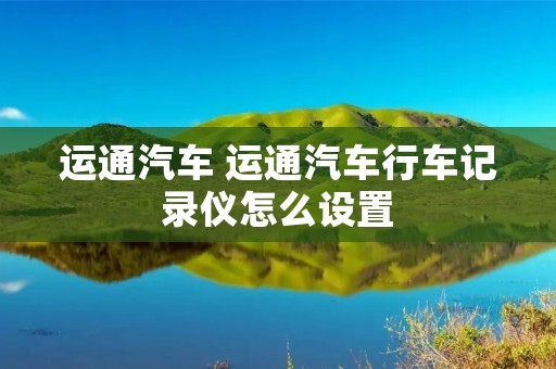 运通汽车 运通汽车行车记录仪怎么设置 运通汽车 运通汽车行车记录仪怎么设置