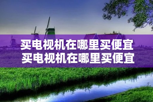 买电视机在哪里买便宜 买电视机在哪里买便宜好用 买电视机在哪里买便宜 买电视机在哪里买便宜好用