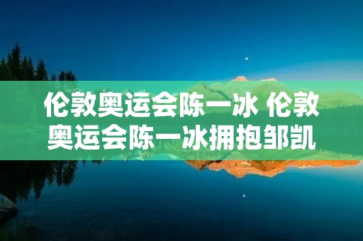 伦敦奥运会陈一冰 伦敦奥运会陈一冰拥抱邹凯