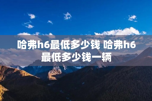 哈弗h6最低多少钱 哈弗h6最低多少钱一辆