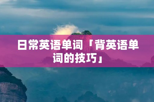 日常英语单词「背英语单词的技巧」 日常英语单词「背英语单词的技巧」