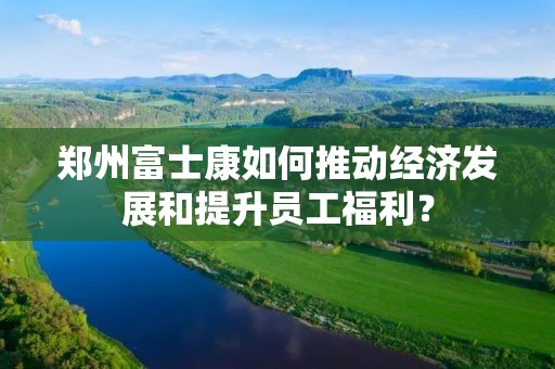 郑州富士康如何推动经济发展和提升员工福利? 郑州富士康如何推动经济发展和提升员工福利?