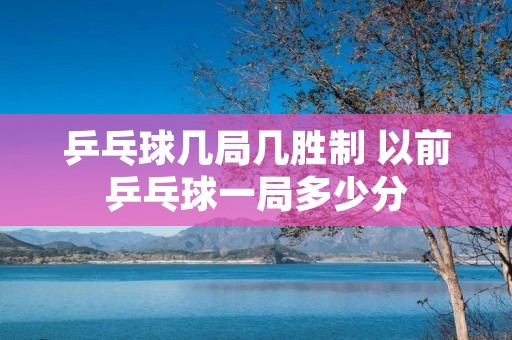 乒乓球几局几胜制 以前乒乓球一局多少分 乒乓球几局几胜制 以前乒乓球一局多少分