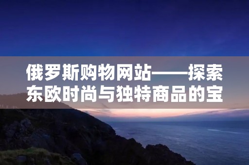 俄罗斯购物网站——探索东欧时尚与独特商品的宝藏 俄罗斯购物网站——探索东欧时尚与独特商品的宝藏