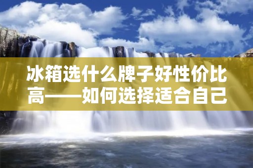 冰箱选什么牌子好性价比高——如何选择适合自己的冰箱品牌