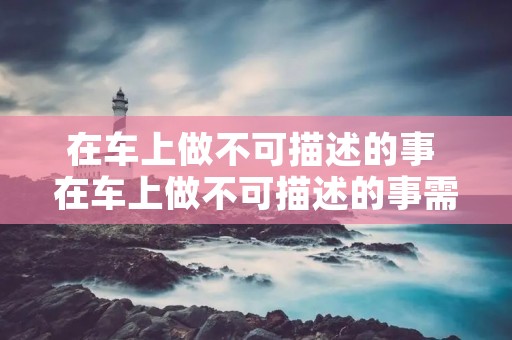 在车上做不可描述的事 在车上做不可描述的事需要注意什么