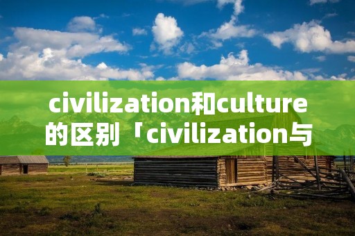 civilization和culture的区别「civilization与culture的区别」 civilization和culture的区别「civilization与culture的区别」
