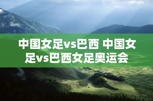 中国女足vs巴西 中国女足vs巴西女足奥运会 中国女足vs巴西 中国女足vs巴西女足奥运会