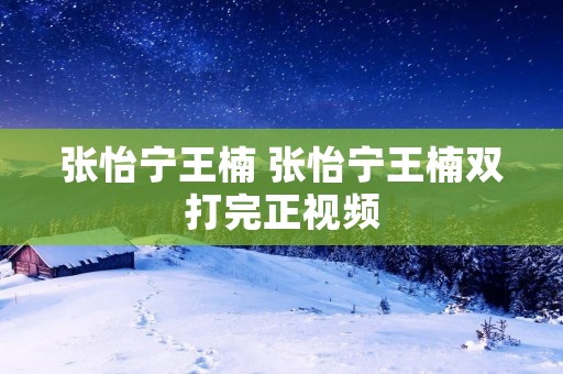 张怡宁王楠 张怡宁王楠双打完正视频 张怡宁王楠 张怡宁王楠双打完正视频