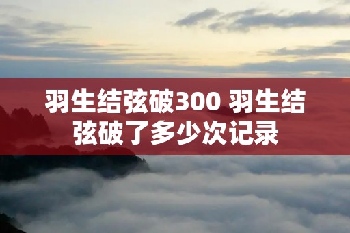 羽生结弦破300 羽生结弦破了多少次记录