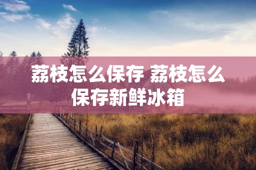 荔枝怎么保存 荔枝怎么保存新鲜冰箱