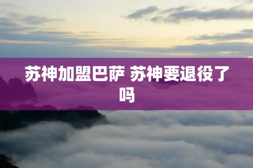 苏神加盟巴萨 苏神要退役了吗 苏神加盟巴萨 苏神要退役了吗