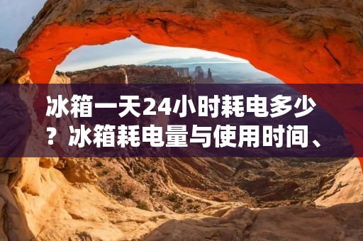 冰箱一天24小时耗电多少?冰箱耗电量与使用时间、型号有关 冰箱一天24小时耗电多少?冰箱耗电量与使用时间、型号有关