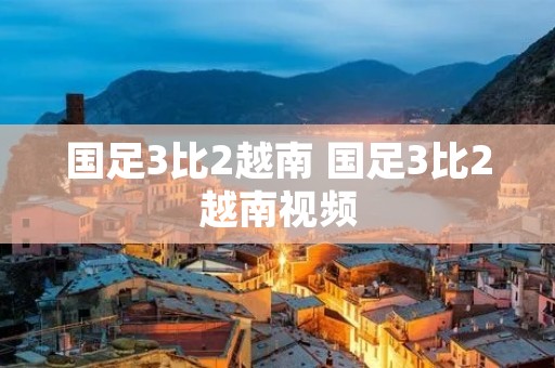 国足3比2越南 国足3比2越南视频
