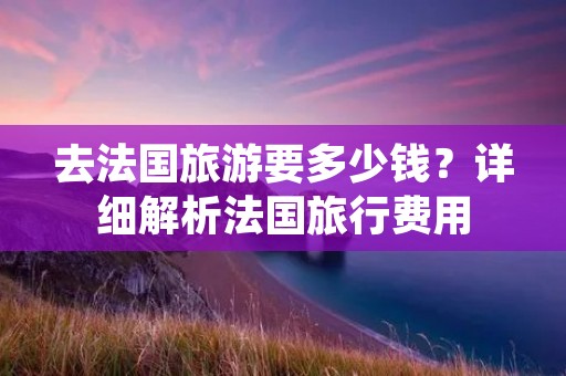 去法国旅游要多少钱？详细解析法国旅行费用