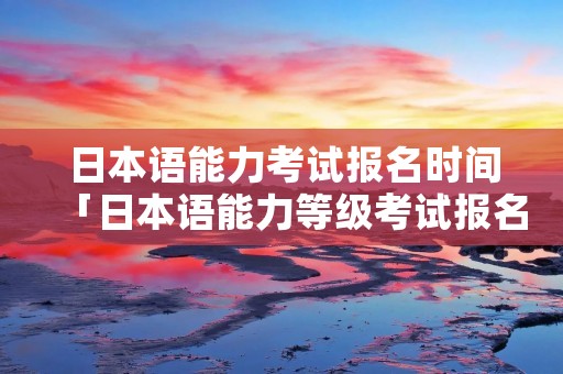 日本语能力考试报名时间「日本语能力等级考试报名时间」