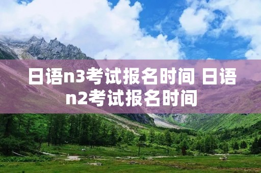 日语n3考试报名时间 日语n2考试报名时间