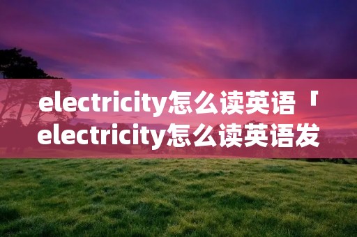electricity怎么读英语「electricity怎么读英语发音」