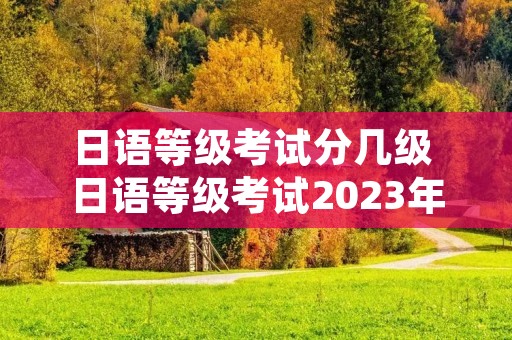 日语等级考试分几级 日语等级考试2023年考试报名