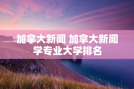 加拿大新闻 加拿大新闻学专业大学排名 加拿大新闻 加拿大新闻学专业大学排名