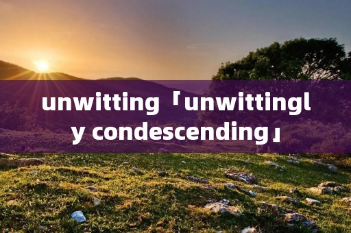 unwitting「unwittingly condescending」