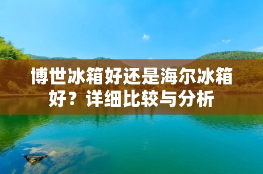博世冰箱好还是海尔冰箱好?详细比较与分析 博世冰箱好还是海尔冰箱好?详细比较与分析