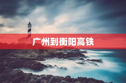 广州到衡阳高铁:畅游湖南之旅