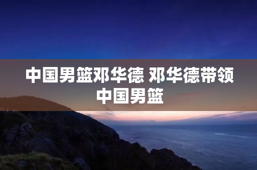 中国男篮邓华德 邓华德带领中国男篮 中国男篮邓华德 邓华德带领中国男篮