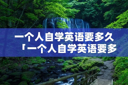 一个人自学英语要多久「一个人自学英语要多久 零基础怎么学英语用什么软件好」 一个人自学英语要多久「一个人自学英语要多久 零基础怎么学英语用什么软件好」