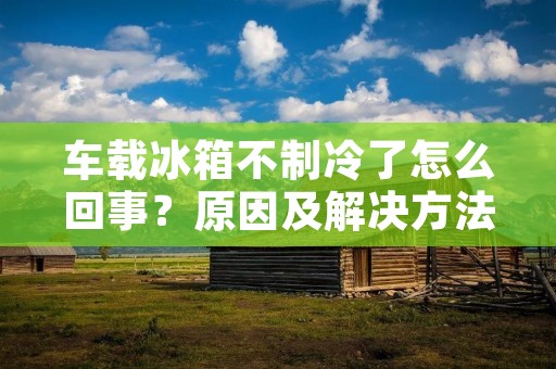 车载冰箱不制冷了怎么回事？原因及解决方法