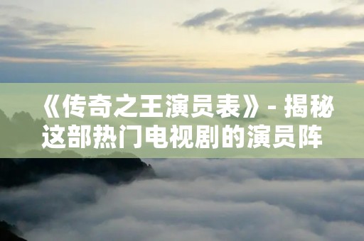 《传奇之王演员表》- 揭秘这部热门电视剧的演员阵容