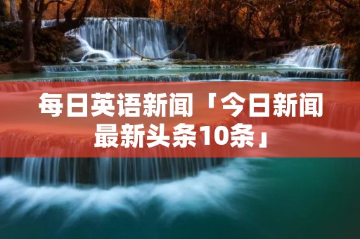 每日英语新闻「今日新闻最新头条10条」 每日英语新闻「今日新闻最新头条10条」