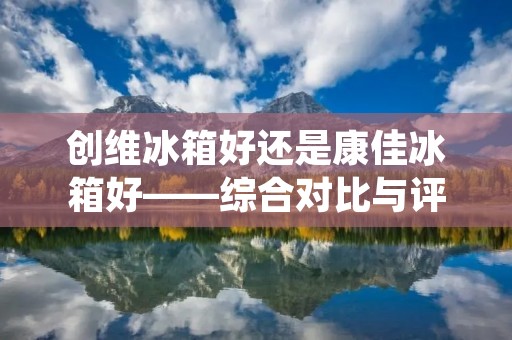 创维冰箱好还是康佳冰箱好——综合对比与评价