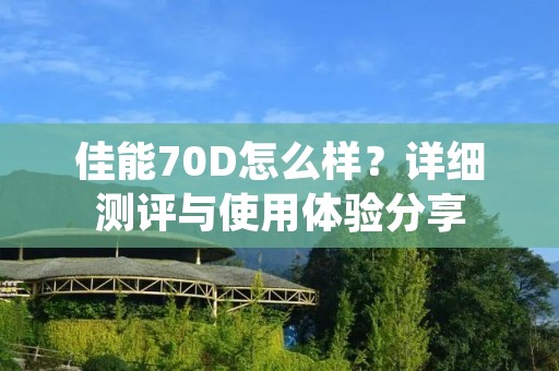 佳能70D怎么样?详细测评与使用体验分享