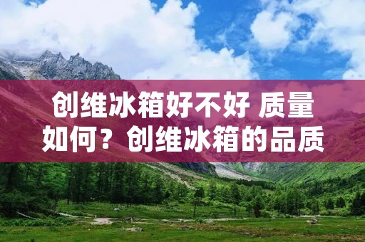 创维冰箱好不好 质量如何？创维冰箱的品质值得信赖