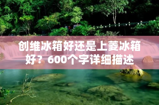 创维冰箱好还是上菱冰箱好?600个字详细描述 创维冰箱好还是上菱冰箱好?600个字详细描述