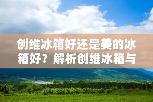 创维冰箱好还是美的冰箱好?解析创维冰箱与美的冰箱的优劣势 创维冰箱好还是美的冰箱好?解析创维冰箱与美的冰箱的优劣势