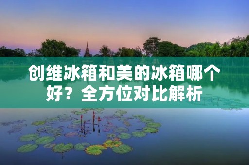 创维冰箱和美的冰箱哪个好?全方位对比解析 创维冰箱和美的冰箱哪个好?全方位对比解析