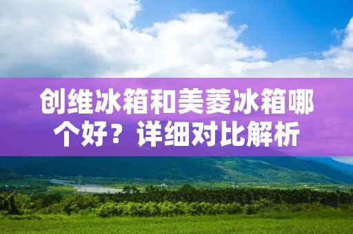 创维冰箱和美菱冰箱哪个好？详细对比解析