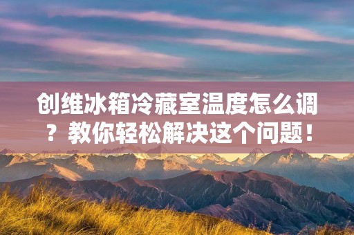 创维冰箱冷藏室温度怎么调？教你轻松解决这个问题！