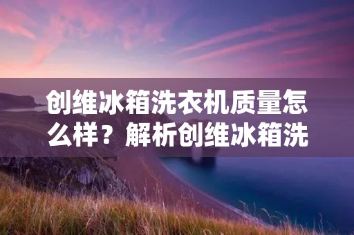 创维冰箱洗衣机质量怎么样？解析创维冰箱洗衣机的品质与性能