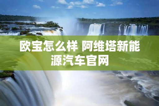 欧宝怎么样 阿维塔新能源汽车官网