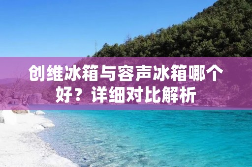 创维冰箱与容声冰箱哪个好？详细对比解析