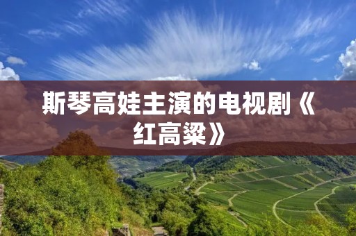 斯琴高娃主演的电视剧《红高粱》:一部展现历史沧桑与家国情怀的经典之作