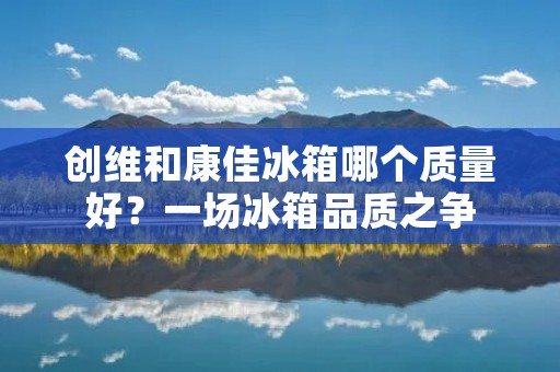 创维和康佳冰箱哪个质量好?一场冰箱品质之争 创维和康佳冰箱哪个质量好?一场冰箱品质之争