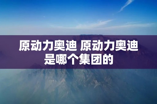 原动力奥迪 原动力奥迪是哪个集团的 原动力奥迪 原动力奥迪是哪个集团的