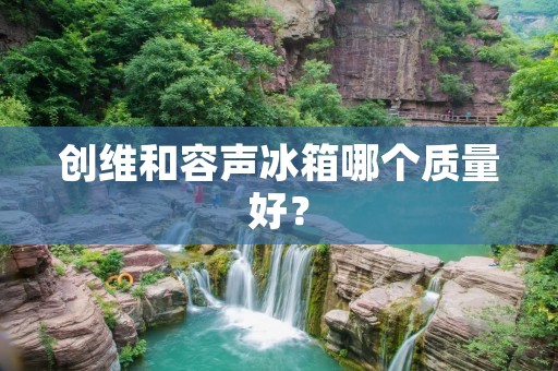 创维和容声冰箱哪个质量好？