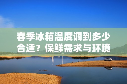 春季冰箱温度调到多少合适？保鲜需求与环境因素的权衡