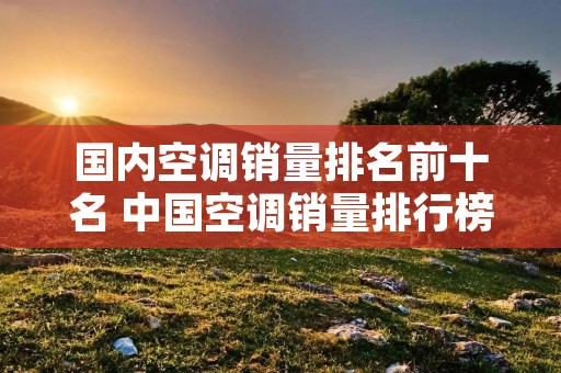 国内空调销量排名前十名 中国空调销量排行榜前十名有哪些