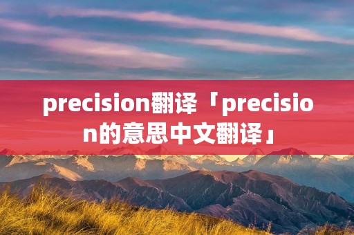 precision翻译「precision的意思中文翻译」 precision翻译「precision的意思中文翻译」